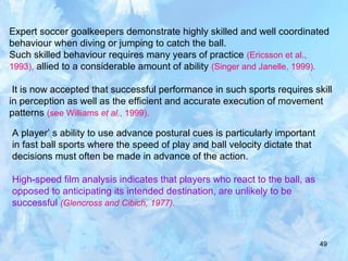 49
Expert soccer goalkeepers demonstrate highly skilled and well coordinated
behaviour when diving or jumping to catch the ball.
Such skilled behaviour requires many years of practice (Ericsson et al.,
1993), allied to a considerable amount of ability (Singer and Janelle, 1999).
It is now accepted that successful performance in such sports requires skill
in perception as well as the efficient and accurate execution of movement
patterns (see Williams et al., 1999).
A player’ s ability to use advance postural cues is particularly important
in fast ball sports where the speed of play and ball velocity dictate that
decisions must often be made in advance of the action.
High-speed film analysis indicates that players who react to the ball, as
opposed to anticipating its intended destination, are unlikely to be
successful (Glencross and Cibich, 1977).
 