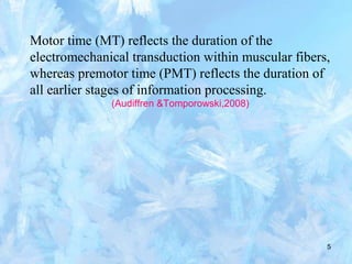 5
Motor time (MT) reflects the duration of the
electromechanical transduction within muscular fibers,
whereas premotor time (PMT) reflects the duration of
all earlier stages of information processing.
(Audiffren &Tomporowski,2008)
 