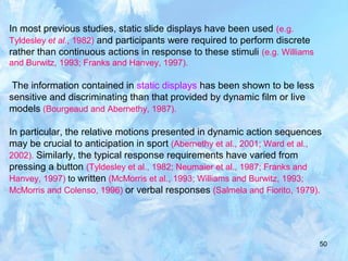 50
In most previous studies, static slide displays have been used (e.g.
Tyldesley et al., 1982) and participants were required to perform discrete
rather than continuous actions in response to these stimuli (e.g. Williams
and Burwitz, 1993; Franks and Hanvey, 1997).
The information contained in static displays has been shown to be less
sensitive and discriminating than that provided by dynamic film or live
models (Bourgeaud and Abernethy, 1987).
In particular, the relative motions presented in dynamic action sequences
may be crucial to anticipation in sport (Abernethy et al., 2001; Ward et al.,
2002). Similarly, the typical response requirements have varied from
pressing a button (Tyldesley et al., 1982; Neumaier et al., 1987; Franks and
Hanvey, 1997) to written (McMorris et al., 1993; Williams and Burwitz, 1993;
McMorris and Colenso, 1996) or verbal responses (Salmela and Fiorito, 1979).
 