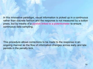 52
In this innovative paradigm, visual information is picked up in a continuous
rather than discrete fashion and the response is not measured by a button
press, but by means of a joystick linked to a potentiometer to ensure
continuous data sampling.
This procedure allows corrections to be made to the response in an
ongoing manner as the flow of information changes across early and late
periods in the penalty kick.
 