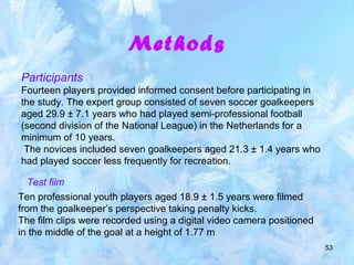 53
Methods
Participants
Fourteen players provided informed consent before participating in
the study. The expert group consisted of seven soccer goalkeepers
aged 29.9 ± 7.1 years who had played semi-professional football
(second division of the National League) in the Netherlands for a
minimum of 10 years.
The novices included seven goalkeepers aged 21.3 ± 1.4 years who
had played soccer less frequently for recreation.
Test film
Ten professional youth players aged 18.9 ± 1.5 years were filmed
from the goalkeeper’s perspective taking penalty kicks.
The film clips were recorded using a digital video camera positioned
in the middle of the goal at a height of 1.77 m
 