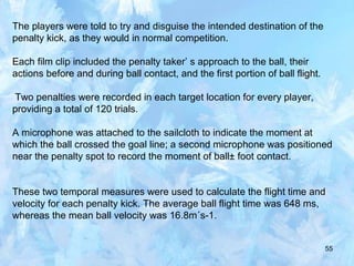 55
The players were told to try and disguise the intended destination of the
penalty kick, as they would in normal competition.
Each film clip included the penalty taker’ s approach to the ball, their
actions before and during ball contact, and the first portion of ball flight.
Two penalties were recorded in each target location for every player,
providing a total of 120 trials.
A microphone was attached to the sailcloth to indicate the moment at
which the ball crossed the goal line; a second microphone was positioned
near the penalty spot to record the moment of ball± foot contact.
These two temporal measures were used to calculate the flight time and
velocity for each penalty kick. The average ball flight time was 648 ms,
whereas the mean ball velocity was 16.8m´s-1.
 
