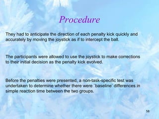 58
They had to anticipate the direction of each penalty kick quickly and
accurately by moving the joystick as if to intercept the ball.
Procedure
The participants were allowed to use the joystick to make corrections
to their initial decision as the penalty kick evolved.
Before the penalties were presented, a non-task-specific test was
undertaken to determine whether there were `baseline’ differences in
simple reaction time between the two groups.
 