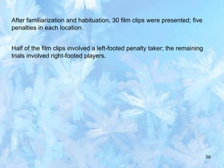 59
After familiarization and habituation, 30 film clips were presented; five
penalties in each location.
Half of the film clips involved a left-footed penalty taker; the remaining
trials involved right-footed players.
 