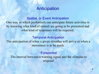 6
Anticipation
Spatial, or Event Anticipation
One way in which performers can anticipate future activities is
by knowing what kind of stimuli are going to be presented and
what kind of responses will be required.
Temporal Anticipation
The anticipation of when a given stimulus will arrive or when a
movement is to be made
Foreperiod
The interval between a warning signal and the stimulus to
respond
 