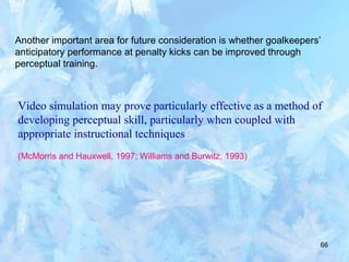 66
Another important area for future consideration is whether goalkeepers’
anticipatory performance at penalty kicks can be improved through
perceptual training.
Video simulation may prove particularly effective as a method of
developing perceptual skill, particularly when coupled with
appropriate instructional techniques
(McMorris and Hauxwell, 1997; Williams and Burwitz, 1993)
 