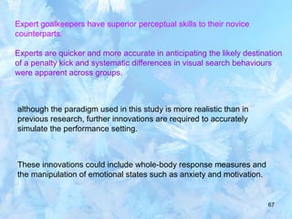 67
Expert goalkeepers have superior perceptual skills to their novice
counterparts.
Experts are quicker and more accurate in anticipating the likely destination
of a penalty kick and systematic differences in visual search behaviours
were apparent across groups.
although the paradigm used in this study is more realistic than in
previous research, further innovations are required to accurately
simulate the performance setting.
These innovations could include whole-body response measures and
the manipulation of emotional states such as anxiety and motivation.
 