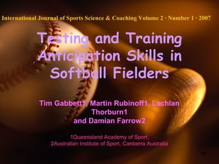 68
Testing and Training
Anticipation Skills in
Softball Fielders
Tim Gabbett1, Martin Rubinoff1, Lachlan
Thorburn1
and Damian Farrow2
1Queensland Academy of Sport,
2Australian Institute of Sport, Canberra Australia
International Journal of Sports Science & Coaching Volume 2 · Number 1 · 2007
 