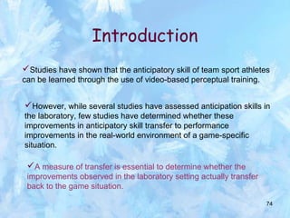 74
Studies have shown that the anticipatory skill of team sport athletes
can be learned through the use of video-based perceptual training.
Introduction
However, while several studies have assessed anticipation skills in
the laboratory, few studies have determined whether these
improvements in anticipatory skill transfer to performance
improvements in the real-world environment of a game-specific
situation.
A measure of transfer is essential to determine whether the
improvements observed in the laboratory setting actually transfer
back to the game situation.
 