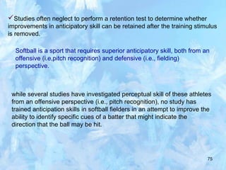 75
Studies often neglect to perform a retention test to determine whether
improvements in anticipatory skill can be retained after the training stimulus
is removed.
Softball is a sport that requires superior anticipatory skill, both from an
offensive (i.e,pitch recognition) and defensive (i.e., fielding)
perspective.
while several studies have investigated perceptual skill of these athletes
from an offensive perspective (i.e., pitch recognition), no study has
trained anticipation skills in softball fielders in an attempt to improve the
ability to identify specific cues of a batter that might indicate the
direction that the ball may be hit.
 