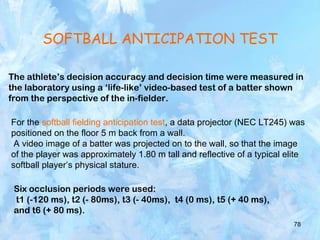 78
SOFTBALL ANTICIPATION TEST
The athlete’s decision accuracy and decision time were measured in
the laboratory using a ‘life-like’ video-based test of a batter shown
from the perspective of the in-fielder.
For the softball fielding anticipation test, a data projector (NEC LT245) was
positioned on the floor 5 m back from a wall.
A video image of a batter was projected on to the wall, so that the image
of the player was approximately 1.80 m tall and reflective of a typical elite
softball player’s physical stature.
Six occlusion periods were used:
t1 (-120 ms), t2 (- 80ms), t3 (- 40ms), t4 (0 ms), t5 (+ 40 ms),
and t6 (+ 80 ms).
 