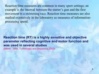 8
Reaction time measures are common in many sport settings; an
example is the interval between the starter’s gun and the first
movement in a swimming race. Reaction time measures are also
studied extensively in the laboratory as measures of information-
processing speed.
Reaction time (RT) is a highly sensitive and objective
parameter reflecting cognitive and motor function and
was used in several studies
(Milner, 1986; Turhanoglu and Beyazova,2003).
 