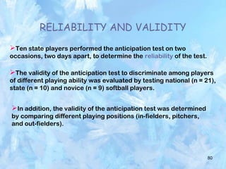80
RELIABILITY AND VALIDITY
Ten state players performed the anticipation test on two
occasions, two days apart, to determine the reliability of the test.
The validity of the anticipation test to discriminate among players
of different playing ability was evaluated by testing national (n = 21),
state (n = 10) and novice (n = 9) softball players.
In addition, the validity of the anticipation test was determined
by comparing different playing positions (in-fielders, pitchers,
and out-fielders).
 