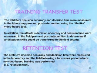 83
TRAINING TRANSFER TEST
The athlete’s decision accuracy and decision time were measured
in the laboratory pre- and post-intervention using the ‘life-like’
video-based test.
In addition, the athlete’s decision accuracy and decision time were
measured in the field pre- and post-intervention to determine if
anticipation skills could be transferred to the field setting.
RETENTION TEST
The athlete’s decision accuracy and decision time were measured
in the laboratory and the field following a four-week period where
no video-based training was performed.
(i.e. retention test).
 