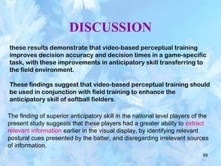 89
DISCUSSION
these results demonstrate that video-based perceptual training
improves decision accuracy and decision times in a game-specific
task, with these improvements in anticipatory skill transferring to
the field environment.
These findings suggest that video-based perceptual training should
be used in conjunction with field training to enhance the
anticipatory skill of softball fielders.
The finding of superior anticipatory skill in the national level players of the
present study suggests that these players had a greater ability to extract
relevant information earlier in the visual display, by identifying relevant
postural cues presented by the batter, and disregarding irrelevant sources
of information.
 