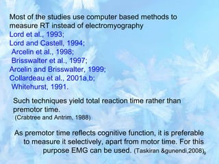 9
Most of the studies use computer based methods to
measure RT instead of electromyography
Lord et al., 1993;
Lord and Castell, 1994;
Arcelin et al., 1998;
Brisswalter et al., 1997;
Arcelin and Brisswalter, 1999;
Collardeau et al., 2001a,b;
Whitehurst, 1991.
Such techniques yield total reaction time rather than
premotor time.
(Crabtree and Antrim, 1988)
As premotor time reflects cognitive function, it is preferable
to measure it selectively, apart from motor time. For this
purpose EMG can be used. (Taskiran &gunendi,2008)
 