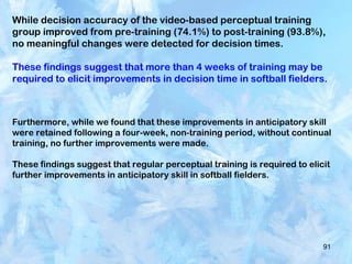 91
While decision accuracy of the video-based perceptual training
group improved from pre-training (74.1%) to post-training (93.8%),
no meaningful changes were detected for decision times.
These findings suggest that more than 4 weeks of training may be
required to elicit improvements in decision time in softball fielders.
Furthermore, while we found that these improvements in anticipatory skill
were retained following a four-week, non-training period, without continual
training, no further improvements were made.
These findings suggest that regular perceptual training is required to elicit
further improvements in anticipatory skill in softball fielders.
 