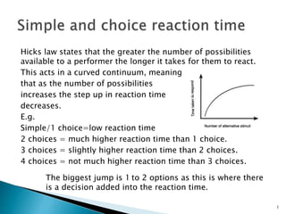 Hicks law states that the greater the number of possibilities
available to a performer the longer it takes for them to react.
This acts in a curved continuum, meaning
that as the number of possibilities
increases the step up in reaction time
decreases.
E.g.
Simple/1 choice=low reaction time
2 choices = much higher reaction time than 1 choice.
3 choices = slightly higher reaction time than 2 choices.
4 choices = not much higher reaction time than 3 choices.
The biggest jump is 1 to 2 options as this is where there
is a decision added into the reaction time.
1
 