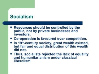 Socialism

   Resources should be controlled by the
    public, not by private businesses and
    investors.
   Co-operation is favoured over competition.
   In 19th-century society, great wealth existed,
    but fair and equal distribution of this wealth
    did not.
   Thus, socialists rejected the lack of equality
    and humanitarianism under classical
    liberalism.
 