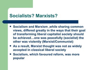 Socialists? Marxists?

   Socialism and Marxism ,while sharing common
    views, differed greatly in the ways that their goal
    of transforming liberal capitalist society should
    be achieved…one was peacefully (socialist) the
    other was violently (Marxist/Communist)
   As a result, Marxist thought was not as widely
    accepted in classical liberal society
   Socialism, which favoured reform, was more
    popular
 