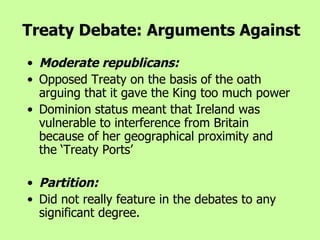 Moderate republicans:  Opposed Treaty on the basis of the oath arguing that it gave the King too much power  Dominion status meant that Ireland was vulnerable to interference from Britain because of her geographical proximity and the ‘Treaty Ports’ Partition:  Did not really feature in the debates to any significant degree.   Treaty Debate: Arguments Against 