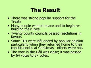 The Result There was strong popular support for the Treaty Many people wanted peace and to begin re-building their lives. Twenty county councils passed resolutions in favour. Some TDs were influenced by popular opinion particularly when they returned home to their constituencies at Christmas - others were not. The vote in the Dáil was close; it was passed by 64 votes to 57 votes. 