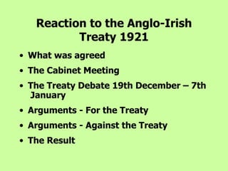 Reaction to the Anglo-Irish Treaty 1921 What was agreed The Cabinet Meeting The Treaty Debate 19th December – 7th  January Arguments - For the Treaty Arguments - Against the Treaty The Result 