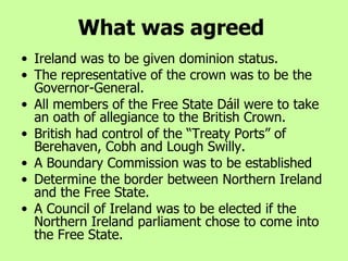 What was agreed Ireland was to be given dominion status.  The representative of the crown was to be the Governor-General. All members of the Free State Dáil were to take an oath of allegiance to the British Crown. British had control of the “Treaty Ports” of Berehaven, Cobh and Lough Swilly. A Boundary Commission was to be established  Determine the border between Northern Ireland and the Free State. A Council of Ireland was to be elected if the Northern Ireland parliament chose to come into the Free State. 
