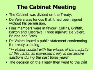 The Cabinet was divided on the Treaty.  De Valera was furious that it had been signed without his permission.  Four members were in favour: Collins, Griffith, Barton and Cosgrave. Three against: De Valera, Brugha and Stack De Valera issued a public statement condemning the treaty as being  “ in violent conflict with the wishes of the majority of this nation as expressed freely in successive elections during the past three years ” The decision on the Treaty then went to the Dáil The Cabinet Meeting 