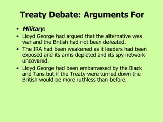 Treaty Debate: Arguments For Military :   Lloyd George had argued that the alternative was war and the British had not been defeated.  The IRA had been weakened as it leaders had been exposed and its arms depleted and its spy network uncovered.  Lloyd George had been embarrassed by the Black and Tans but if the Treaty were turned down the British would be more ruthless than before.   