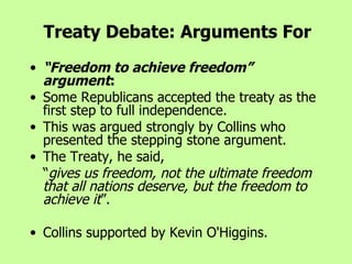 “ Freedom to achieve freedom” argument : Some Republicans accepted the treaty as the first step to full independence.  This was argued strongly by Collins who presented the stepping stone argument.  The Treaty, he said,  “ gives us freedom, not the ultimate freedom that all nations deserve, but the freedom to achieve it ”.  Collins supported by Kevin O'Higgins.   Treaty Debate: Arguments For 