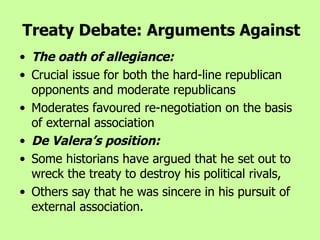 The oath of allegiance:   Crucial issue for both the hard-line republican opponents and moderate republicans  Moderates favoured re-negotiation on the basis of external association De Valera’s position:  Some historians have argued that he set out to wreck the treaty to destroy his political rivals,  Others say that he was sincere in his pursuit of external association.   Treaty Debate: Arguments Against 
