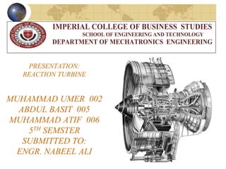 PRESENTATION:
REACTION TURBINE
MUHAMMAD UMER 002
ABDUL BASIT 005
MUHAMMAD ATIF 006
5TH SEMSTER
SUBMITTED TO:
ENGR. NABEEL ALI
IMPERIAL COLLEGE OF BUSINESS STUDIES
SCHOOL OF ENGINEERING AND TECHNOLOGY
DEPARTMENT OF MECHATRONICS ENGINEERING
 