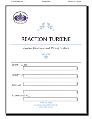 Fluid Mechanics 2 Assignment Reaction Turbine
REACTION TURBINE
Important Components and Working Functions.
MAY 16, 2016
CIVIL ENGINEERING DEPARTMENT
UCE&T, BZU, MUTAN
SUBMITTED TO
SUBMITTED BY
ROLL NO.
ASSIGNMENT NO.
SESSION
 