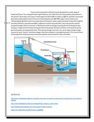 Page | 9
Francisturbines(reactionturbine) maybe designedforawide range of
headsand flows.This,alongwiththeirhighefficiency,hasmade themthe mostwidelyusedturbine in
the world.Francistype unitscovera headrange from40 to 600 m (130 to 2,000 ft),andtheirconnected
generatoroutputpowervariesfromjusta few kilowattsupto800 MW.Large Francisturbinesare
individuallydesignedforeachsite tooperate withthe givenwatersupplyandwaterheadatthe highest
possible efficiency,typicallyover90%.Inadditiontoelectrical production,theymayalsobe usedfor
pumpedstorage,where areservoirisfilledbythe turbine (actingasa pump) drivenbythe generator
actingas a large electrical motorduringperiodsof low powerdemand,and thenreversedandusedto
generate powerduringpeakdemand.Thesepumpstorage reservoirs,etc.actas large energystorage
sourcesto store "excess"electrical energyinthe formof waterin elevatedreservoirs.Thisisone of only
a fewwaysthat temporaryexcesselectrical capacitycanbe storedfor laterutilization.
REFRENCES:
http://www.civilengineeringterms.com/fluid-mechanics-2/reaction-turbine-main-components-of-a-reaction-
turbine/
http://www.daviddarling.info/encyclopedia/R/AE_reaction_turbine.html
http://waterturbines.wikidot.com/main:types-of-water-turbines
https://en.wikipedia.org/wiki/Francis_turbine
 