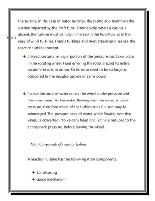 Page | 2
the turbine; in the case of water turbines, the casing also maintains the
suction imparted by the draft tube. Alternatively, where a casing is
absent, the turbine must be fully immersed in the fluid flow as in the
case of wind turbines. Francis turbines and most steam turbines use the
reaction turbine concept.
In Reaction turbine major portion of the pressure loss takes place
in the rotating wheel. Fluid entering the rotor around its entire
circumference is in action. So its rotor need to be so large as
compared to the impulse turbine of same power.
In reaction turbine, water enters the wheel under pressure and
flow over vanes. As the water, flowing over the vanes, is under
pressure, therefore wheel of the turbine runs full and may be
submerged. The pressure head of water, while flowing over that
vanes, is converted into velocity head and is finally reduced to the
atmospheric pressure, before leaving the wheel.
Main Componentsofa reaction turbine
A reaction turbine has the following main components.
Spiral casing
Guide mechanism
 