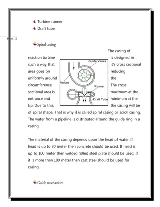 Page | 3
Turbine runner
Draft tube
Spiralcasing
The casing of
reaction turbine is designed in
such a way that it’s cross sectional
area goes on reducing
uniformly around the
circumference. The cross
sectional area is maximum at the
entrance and minimum at the
tip. Due to this, the casing will be
of spiral shape. That is why it is called spiral casing or scroll casing.
The water from a pipeline is distributed around the guide ring in a
casing.
The material of the casing depends upon the head of water. If
head is up to 30 meter then concrete should be used. If head is
up to 100 meter then welded rolled steel plate should be used. If
it is more than 100 meter then cast steel should be used for
casing.
Guidemechanism
 