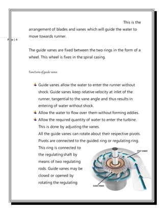 Page | 4
This is the
arrangement of blades and vanes which will guide the water to
move towards runner.
The guide vanes are fixed between the two rings in the form of a
wheel. This wheel is fixes in the spiral casing.
Functionsofguide vanes
Guide vanes allow the water to enter the runner without
shock. Guide vanes keep relative velocity at inlet of the
runner, tangential to the vane angle and thus results in
entering of water without shock.
Allow the water to flow over them without forming eddies.
Allow the required quantity of water to enter the turbine.
This is done by adjusting the vanes.
All the guide vanes can rotate about their respective pivots.
Pivots are connected to the guided ring or regulating ring.
This ring is connected to
the regulating shaft by
means of two regulating
rods. Guide vanes may be
closed or opened by
rotating the regulating
 