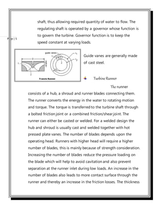 Page | 5
shaft, thus allowing required quantity of water to flow. The
regulating shaft is operated by a governor whose function is
to govern the turbine. Governor function is to keep the
speed constant at varying loads.
Guide vanes are generally made
of cast steel.
Turbine Runner
The runner
consists of a hub, a shroud and runner blades connecting them.
The runner converts the energy in the water to rotating motion
and torque. The torque is transferred to the turbine shaft through
a bolted friction joint or a combined friction/shear joint. The
runner can either be casted or welded. For a welded design the
hub and shroud is usually cast and welded together with hot
pressed plate vanes. The number of blades depends upon the
operating head. Runners with higher head will require a higher
number of blades, this is mainly because of strength consideration.
Increasing the number of blades reduce the pressure loading on
the blade which will help to avoid cavitation and also prevent
separation at the runner inlet during low loads. An increase in the
number of blades also leads to more contact surface through the
runner and thereby an increase in the friction losses. The thickness
 