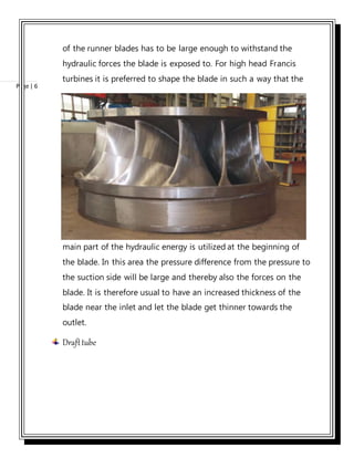 Page | 6
of the runner blades has to be large enough to withstand the
hydraulic forces the blade is exposed to. For high head Francis
turbines it is preferred to shape the blade in such a way that the
main part of the hydraulic energy is utilized at the beginning of
the blade. In this area the pressure difference from the pressure to
the suction side will be large and thereby also the forces on the
blade. It is therefore usual to have an increased thickness of the
blade near the inlet and let the blade get thinner towards the
outlet.
Drafttube
 
