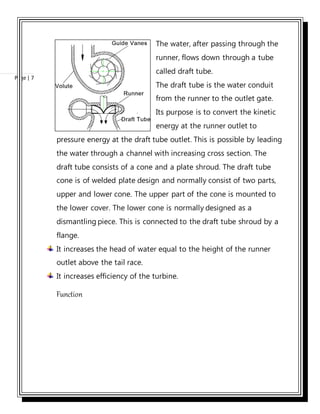 Page | 7
The water, after passing through the
runner, flows down through a tube
called draft tube.
The draft tube is the water conduit
from the runner to the outlet gate.
Its purpose is to convert the kinetic
energy at the runner outlet to
pressure energy at the draft tube outlet. This is possible by leading
the water through a channel with increasing cross section. The
draft tube consists of a cone and a plate shroud. The draft tube
cone is of welded plate design and normally consist of two parts,
upper and lower cone. The upper part of the cone is mounted to
the lower cover. The lower cone is normally designed as a
dismantling piece. This is connected to the draft tube shroud by a
flange.
It increases the head of water equal to the height of the runner
outlet above the tail race.
It increases efficiency of the turbine.
Function
 