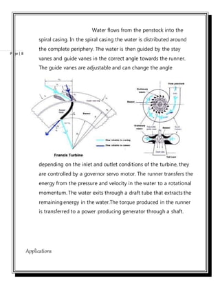 Page | 8
Water flows from the penstock into the
spiral casing. In the spiral casing the water is distributed around
the complete periphery. The water is then guided by the stay
vanes and guide vanes in the correct angle towards the runner.
The guide vanes are adjustable and can change the angle
depending on the inlet and outlet conditions of the turbine, they
are controlled by a governor servo motor. The runner transfers the
energy from the pressure and velocity in the water to a rotational
momentum. The water exits through a draft tube that extracts the
remaining energy in the water.The torque produced in the runner
is transferred to a power producing generator through a shaft.
Applications
 