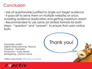 Conclusion - Use of questionaries justified to single out target audience  - It pays off to serve them on multiple websites at once, avoiding audience duplication and getting maximum reach - Recommended to use same (or similar) formats for both steps - “question” and “answer”, to ensure that users notice both. Thank you!  Campaign credits: Digital media planning - Reactiv Creatives - TheMatter Production - Cube Media Retargeting – Gemius Latvia Video case-study:  http://ej.uz/uhtmilk   
