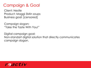 Campaign & Goal Client: Nestle Product: Maggi 5Min soups Business goal: [censored] Campaign slogan:  “ Take the Taste With You!” Digital campaign goal: Non-standart digital solution that directly communicates  campaign slogan. 