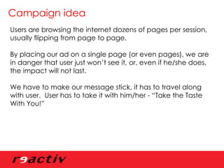 Campaign idea Users are browsing the internet dozens of pages per session, usually flipping from page to page. By placing our ad on a single page (or even pages), we are in danger that user just won’t see it, or, even if he/she does, the impact will not last. We have to make our message stick, it has to travel along with user.  User has to take it with him/her - “Take the Taste With You!” 