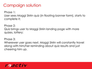 Campaign solution Phase 1: User sees Maggi 5Min quiz (in floating banner form), starts to complete it; Phase 2: Quiz brings user to Maggi 5Min landing page with more quizes, lottery; Phase 3: Wherewer user goes next, Maggi 5Min will constantly travel along with him/her reminding about quiz results and just cheering him up.  