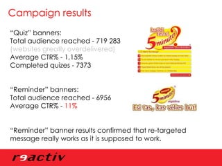 Campaign results “ Quiz” banners: Total audience reached - 719 283  (websites greatly overdelivered) Average CTR% - 1,15% Completed quizes - 7373 “ Reminder” banners: Total audience reached - 6956 Average CTR% -  11% “ Reminder” banner results confirmed that re-targeted message really works as it is supposed to work. 