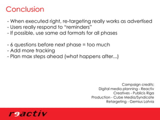 Conclusion - When executed right, re-targeting really works as advertised - Users really respond to “reminders”  - If possible, use same ad formats for all phases - 6 questions before next phase = too much - Add more tracking - Plan max steps ahead (what happens after...) Campaign credits: Digital media planning - Reactiv Creatives - Publicis Riga Production - Cube Media/Syndicate Retargeting - Gemius Latvia 