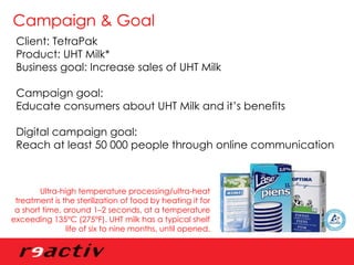 Campaign & Goal Client: TetraPak Product: UHT Milk* Business goal: Increase sales of UHT Milk Campaign goal:  Educate consumers about UHT Milk and it’s benefits Digital campaign goal: Reach at least 50 000 people through online communication Ultra-high temperature processing/ultra-heat treatment is the sterilization of food by heating it for a short time, around 1–2 seconds, at a temperature exceeding 135°C (275°F). UHT milk has a typical shelf life of six to nine months, until opened. 