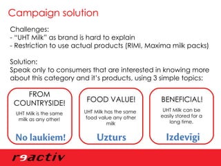Campaign solution Challenges:  - “UHT Milk” as brand is hard to explain - Restriction to use actual products (RIMI, Maxima milk packs) Solution:  Speak only to consumers that are interested in knowing more about this category and it’s products, using 3 simple topics: UHT Milk has the same  food value any other milk UHT Milk can be easily stored for a long time. UHT Milk is the same milk as any other! FROM COUNTRYSIDE! FOOD VALUE! BENEFICIAL! 